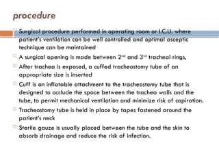 procedure
 Surgical procedure performed in operating room or I.C.U. where
patient’s ventilation can be well controlled and optimal asceptic
technique can be maintained
 A surgical opening is made between 2nd
and 3rd
tracheal rings,
 After trachea is exposed, a cuffed tracheostomy tube of an
appropriate size is inserted
 Cuff is an inflatable attachment to the tracheostomy tube that is
designed to occlude the space between the trachea walls and the
tube, to permit mechanical ventilation and minimize risk of aspiration.
 Tracheostomy tube is held in place by tapes fastened around the
patient’s neck
 Sterile gauze is usually placed between the tube and the skin to
absorb drainage and reduce the risk of infection.
 