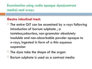 Examination using radio opaque dyes(contrast
media) and xrays.
Gastro intestinal tract:
 The entire GIT can be examined by x-rays following
introduction of barium sulphate , a
tasteless,odourless, non-grannular absolutely
insoluble and non-absorbable powder opaque to
x-rays, ingested in form of a thin aqueous
suspension
 The dyes take the shape of the organ
 Barium sulphate is used as a contrast media
 
