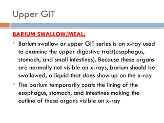 Upper GIT
BARIUM SWALLOW/MEAL:
 Barium swallow or upper GIT series is an x-ray used
to examine the upper digestive tract(esophagus,
stomach, and small intestines). Because these organs
are normally not visible on x-rays, barium should be
swallowed, a liquid that does show up on the x-ray
 The barium temporarily coats the lining of the
esophagus, stomach, and intestines making the
outline of these organs visible on x-ray
 