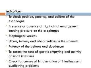 Indications
 To check position, patency, and calibre of the
esophagus
 Presence or absence of right atrial enlargement
causing pressure on the esophagus
 Esophageal varices
 Ulcers, tumors, and abnormalities in the stomach
 Patency of the pylorus and duodenum
 To assess the rate of gastric emptying and activity
of small intestines
 Check for causes of inflammation of intestines and
swallowing problems
 