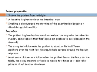 Patient preparation
 Starve the patient from midnight
 A laxative is given to clear the intestinal tract
 Smoking is discouraged the morning of the examination because it
stimulates gastric motility
Procedure
 The patient is given barium meal to swallow. He may also be asked to
swallow some tablets that ‘fizz’(cause air bubbles to be released in the
stomach)
 The x-ray technician asks the patient to stand or lie in different
positions over the next few minutes, to help spread around the barium
sulphate.
 Most x-ray pictures are taken when the patient lies on the back on the
table, the x-ray machine or table is moved few times so it can take
pictures of all internal structures
 