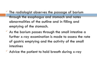  The radiologist observes the passage of barium
through the esophagus and stomach and notes
abnormalities of the outline and in filling and
emptying of the stomach.
 As the barium passes through the small intestine a
further x-ray examination is made to assess the rate
of gastric emptying and the activity of the small
intestines
 Advice the patient to hold breath during x-ray
 