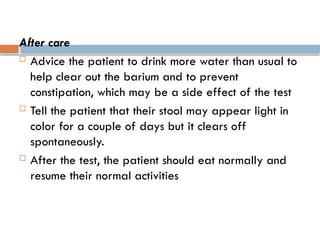 After care
 Advice the patient to drink more water than usual to
help clear out the barium and to prevent
constipation, which may be a side effect of the test
 Tell the patient that their stool may appear light in
color for a couple of days but it clears off
spontaneously.
 After the test, the patient should eat normally and
resume their normal activities
 