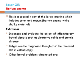 Lower GIT:
Barium enema
 This is a special x-ray of the large intestine which
includes colon and rectum.(barium enema-white
chalky material)
Indications
 Diagnose and evaluate the extent of inflammatory
bowel disease such as ulcerative colitis and crohn’s
disease
 Polyps can be diagnosed though can’t be removed
like in colonoscopy.
 Other bowel problems diagnosed are:
 