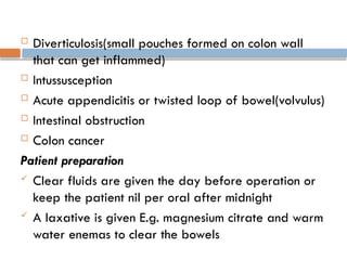 Diverticulosis(small pouches formed on colon wall
that can get inflammed)
 Intussusception
 Acute appendicitis or twisted loop of bowel(volvulus)
 Intestinal obstruction
 Colon cancer
Patient preparation
 Clear fluids are given the day before operation or
keep the patient nil per oral after midnight
 A laxative is given E.g. magnesium citrate and warm
water enemas to clear the bowels
 
