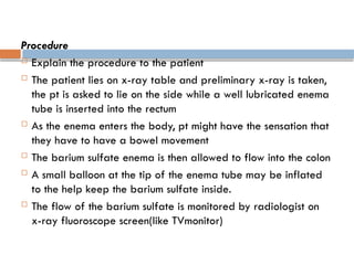 Procedure
 Explain the procedure to the patient
 The patient lies on x-ray table and preliminary x-ray is taken,
the pt is asked to lie on the side while a well lubricated enema
tube is inserted into the rectum
 As the enema enters the body, pt might have the sensation that
they have to have a bowel movement
 The barium sulfate enema is then allowed to flow into the colon
 A small balloon at the tip of the enema tube may be inflated
to the help keep the barium sulfate inside.
 The flow of the barium sulfate is monitored by radiologist on
x-ray fluoroscope screen(like TVmonitor)
 