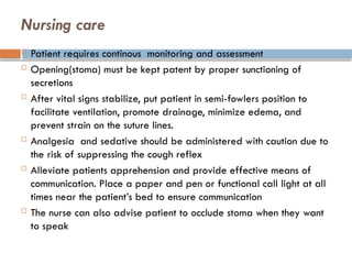 Nursing care
 Patient requires continous monitoring and assessment
 Opening(stoma) must be kept patent by proper sunctioning of
secretions
 After vital signs stabilize, put patient in semi-fowlers position to
facilitate ventilation, promote drainage, minimize edema, and
prevent strain on the suture lines.
 Analgesia and sedative should be administered with caution due to
the risk of suppressing the cough reflex
 Alleviate patients apprehension and provide effective means of
communication. Place a paper and pen or functional call light at all
times near the patient’s bed to ensure communication
 The nurse can also advise patient to occlude stoma when they want
to speak
 