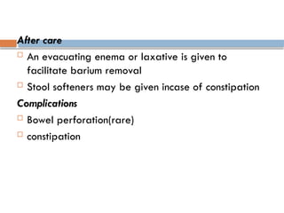 After care
 An evacuating enema or laxative is given to
facilitate barium removal
 Stool softeners may be given incase of constipation
Complications
 Bowel perforation(rare)
 constipation
 