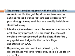  The contrast media together with the bile is highly
concentrated in the gall bladder, contrast media
outlines the gall stones that are radiolucent(x-ray
pass through them), and that are usually invisible on
standard x-ray
 Bile ducts themselves can not be seen on the x-ray in
oral cholecystogram(OCG) because the contrast
media is not concentrated on the ducts, therefore ,
any gallstones lodged in the ducts will go
undetected on OCG
 Depending on how well the contrast dye is
absorbed, polyps and tumors may also be visible on
 