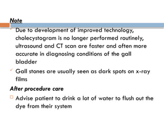 Note
 Due to development of improved technology,
cholecystogram is no longer performed routinely,
ultrasound and CT scan are faster and often more
accurate in diagnosing conditions of the gall
bladder
 Gall stones are usually seen as dark spots on x-ray
films
After procedure care
 Advise patient to drink a lot of water to flush out the
dye from their system
 