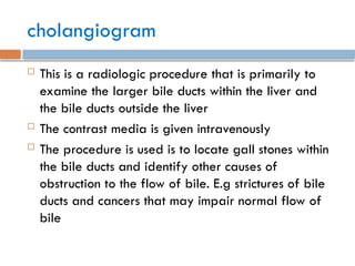cholangiogram
 This is a radiologic procedure that is primarily to
examine the larger bile ducts within the liver and
the bile ducts outside the liver
 The contrast media is given intravenously
 The procedure is used is to locate gall stones within
the bile ducts and identify other causes of
obstruction to the flow of bile. E.g strictures of bile
ducts and cancers that may impair normal flow of
bile
 