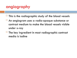 angiography
 This is the radiographic study of the blood vessels
 An angiogram uses a radio-opaque substance or
contrast medium to make the blood vessels visible
under x-ray
 The key ingredient in most radiographic contrast
media is iodine
 