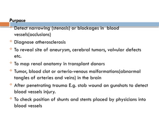 Purpose
 Detect narrowing (stenosis) or blockages in blood
vessels(occlusions)
 Diagnose atherosclerosis
 To reveal site of aneurysm, cerebral tumors, valvular defects
etc.
 To map renal anatomy in transplant donors
 Tumor, blood clot or arterio-venous malformations(abnormal
tangles of arteries and veins) in the brain
 After penetrating trauma E.g. stab wound an gunshots to detect
blood vessels injury.
 To check position of shunts and stents placed by physicians into
blood vessels
 