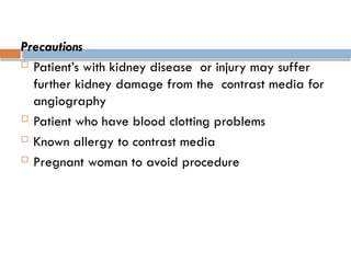 Precautions
 Patient’s with kidney disease or injury may suffer
further kidney damage from the contrast media for
angiography
 Patient who have blood clotting problems
 Known allergy to contrast media
 Pregnant woman to avoid procedure
 