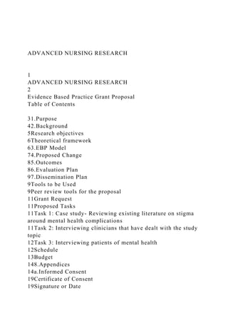 ADVANCED NURSING RESEARCH
1
ADVANCED NURSING RESEARCH
2
Evidence Based Practice Grant Proposal
Table of Contents
31.Purpose
42.Background
5Research objectives
6Theoretical framework
63.EBP Model
74.Proposed Change
85.Outcomes
86.Evaluation Plan
97.Dissemination Plan
9Tools to be Used
9Peer review tools for the proposal
11Grant Request
11Proposed Tasks
11Task 1: Case study- Reviewing existing literature on stigma
around mental health complications
11Task 2: Interviewing clinicians that have dealt with the study
topic
12Task 3: Interviewing patients of mental health
12Schedule
13Budget
148.Appendices
14a.Informed Consent
19Certificate of Consent
19Signature or Date
 