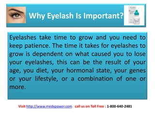 Why Eyelash Is Important?

Eyelashes take time to grow and you need to
keep patience. The time it takes for eyelashes to
grow is dependent on what caused you to lose
your eyelashes, this can be the result of your
age, you diet, your hormonal state, your genes
or your lifestyle, or a combination of one or
more.

   Visit http://www.medxpower.com call us on Toll Free : 1-800-640-2481
 