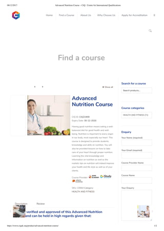 08/12/2017 Advanced Nutrition Course – CiQ : Centre for International Qualiﬁcations
https://www.ciquk.org/product/advanced-nutrition-course/ 1/2

Find a course
 Show all 
CIQ ID: CIQ21909
Expiry Date: 30-12-2020
Having good nutrition means eating a well-
balanced diet for good health and well-
being. Nutrition is important to every organ
in our body, most especially our heart. This
course is designed to provide students
knowledge and skills on nutrition. You will
also be provided lessons on how to take
care of your heart through proper nutrition.
Learning the vital knowledge and
information on nutrition as well as the
realistic tips on nutrition will indeed improve
your health and life style as well as of your
clients.
Course Provider:
SKU: 33664 Category:
HEALTH AND FITNESS
Advanced
Nutrition Course
CiQ has veri ed and approved of this Advanced Nutrition
Course and can be held in high regards given that:
Description Review
Search for a course
Searchproducts…
Course categories
HEALTH AND FITNESS (71)
Enquiry
Your Name (required)
Your Email (required)
Course Provider Name
Course Name
Your Enquiry
0
 
0
 
0
 
 
Home Find a Course About Us Why Choose Us Apply for Accreditation B
 