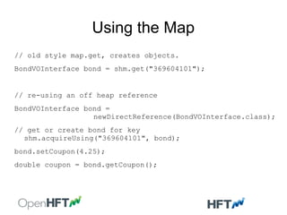 Using the Map
// old style map.get, creates objects.
BondVOInterface bond = shm.get("369604101");
// re-using an off heap reference
BondVOInterface bond =
newDirectReference(BondVOInterface.class);
// get or create bond for key
shm.acquireUsing("369604101", bond);
bond.setCoupon(4.25);
double coupon = bond.getCoupon();
 