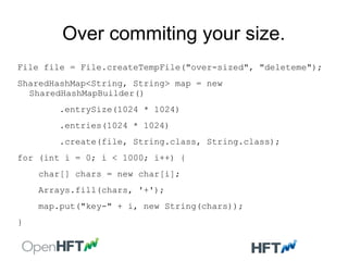 Over commiting your size.
File file = File.createTempFile("over-sized", "deleteme");
SharedHashMap<String, String> map = new
SharedHashMapBuilder()
.entrySize(1024 * 1024)
.entries(1024 * 1024)
.create(file, String.class, String.class);
for (int i = 0; i < 1000; i++) {
char[] chars = new char[i];
Arrays.fill(chars, '+');
map.put("key-" + i, new String(chars));
}
 
