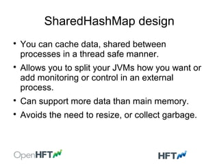 SharedHashMap design

You can cache data, shared between
processes in a thread safe manner.

Allows you to split your JVMs how you want or
add monitoring or control in an external
process.

Can support more data than main memory.

Avoids the need to resize, or collect garbage.
 