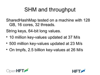 SHM and throughput
SharedHashMap tested on a machine with 128
GB, 16 cores, 32 threads.
String keys, 64-bit long values.

10 million key-values updated at 37 M/s

500 million key-values updated at 23 M/s

On tmpfs, 2.5 billion key-values at 26 M/s
 