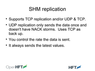 SHM replication

Supports TCP replication and/or UDP & TCP.

UDP replication only sends the data once and
doesn't have NACK storms. Uses TCP as
back up.

You control the rate the data is sent.

It always sends the latest values.
 