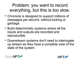 Problem: you want to record
everything, but this is too slow.

Chronicle is designed to support millions of
messages per second, without locking or
garbage.

Build deterministic systems where all the
inputs and outputs are recorded and
reproducible

Downstream systems don't need to interrogate
up stream as they have a complete view of the
state of the system.
 