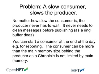 Problem: A slow consumer,
slows the producer.
No matter how slow the consumer is, the
producer never has to wait. It never needs to
clean messages before publishing (as a ring
buffer does)
You can start a consumer at the end of the day
e.g. for reporting. The consumer can be more
than the main memory size behind the
producer as a Chronicle is not limited by main
memory.
 