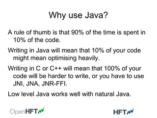 Why use Java?
A rule of thumb is that 90% of the time is spent in
10% of the code.
Writing in Java will mean that 10% of your code
might mean optimising heavily.
Writing in C or C++ will mean that 100% of your
code will be harder to write, or you have to use
JNI, JNA, JNR-FFI.
Low level Java works well with natural Java.
 