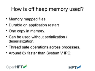 How is off heap memory used?

Memory mapped files

Durable on application restart

One copy in memory.

Can be used without serialization /
deserialization.

Thread safe operations across processes.

Around 8x faster than System V IPC.
 