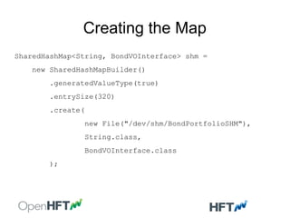 Creating the Map
SharedHashMap<String, BondVOInterface> shm =
new SharedHashMapBuilder()
.generatedValueType(true)
.entrySize(320)
.create(
new File("/dev/shm/BondPortfolioSHM"),
String.class,
BondVOInterface.class
);
 