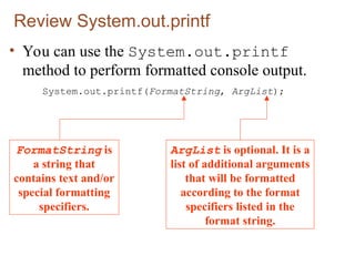 Review System.out.printf
• You can use the System.out.printf
method to perform formatted console output.
System.out.printf(FormatString, ArgList);
FormatString is
a string that
contains text and/or
special formatting
specifiers.
ArgList is optional. It is a
list of additional arguments
that will be formatted
according to the format
specifiers listed in the
format string.
 