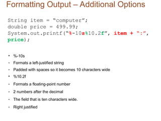 Formatting Output – Additional Options
String item = “computer”;
double price = 499.99;
System.out.printf(“%-10s%10.2f”, item + “:”,
price);
• %-10s
- Formats a left-justified string
- Padded with spaces so it becomes 10 characters wide
• %10.2f
- Formats a floating-point number
- 2 numbers after the decimal
- The field that is ten characters wide.
- Right justified
 