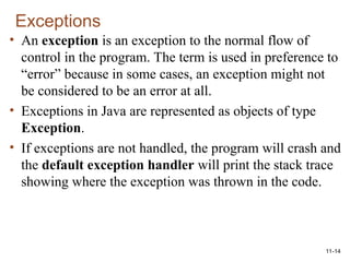 11-14
Exceptions
• An exception is an exception to the normal flow of
control in the program. The term is used in preference to
“error” because in some cases, an exception might not
be considered to be an error at all.
• Exceptions in Java are represented as objects of type
Exception.
• If exceptions are not handled, the program will crash and
the default exception handler will print the stack trace
showing where the exception was thrown in the code.
 