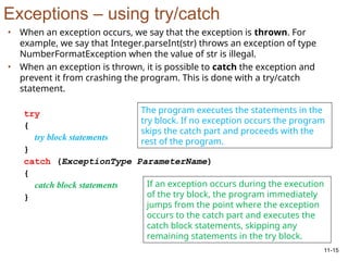 11-15
Exceptions – using try/catch
• When an exception occurs, we say that the exception is thrown. For
example, we say that Integer.parseInt(str) throws an exception of type
NumberFormatException when the value of str is illegal.
• When an exception is thrown, it is possible to catch the exception and
prevent it from crashing the program. This is done with a try/catch
statement.
try
{
try block statements
}
catch (ExceptionType ParameterName)
{
catch block statements
}
The program executes the statements in the
try block. If no exception occurs the program
skips the catch part and proceeds with the
rest of the program.
If an exception occurs during the execution
of the try block, the program immediately
jumps from the point where the exception
occurs to the catch part and executes the
catch block statements, skipping any
remaining statements in the try block.
 
