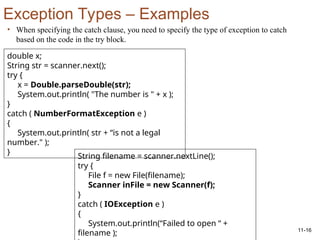 11-16
Exception Types – Examples
• When specifying the catch clause, you need to specify the type of exception to catch
based on the code in the try block.
double x;
String str = scanner.next();
try {
x = Double.parseDouble(str);
System.out.println( "The number is " + x );
}
catch ( NumberFormatException e )
{
System.out.println( str + “is not a legal
number." );
}
String filename = scanner.nextLine();
try {
File f = new File(filename);
Scanner inFile = new Scanner(f);
}
catch ( IOException e )
{
System.out.println(“Failed to open “ +
filename );
 