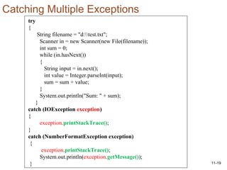 11-19
try
{
String filename = "d:test.txt";
Scanner in = new Scanner(new File(filename));
int sum = 0;
while (in.hasNext())
{
String input = in.next();
int value = Integer.parseInt(input);
sum = sum + value;
}
System.out.println("Sum: " + sum);
}
catch (IOException exception)
{
exception.printStackTrace();
}
catch (NumberFormatException exception)
{
exception.printStackTrace();
System.out.println(exception.getMessage());
}
Catching Multiple Exceptions
 