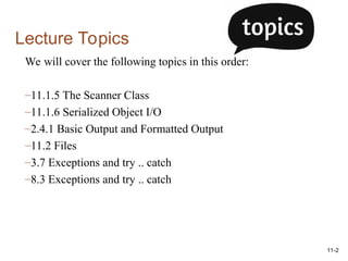 11-2
Lecture Topics
We will cover the following topics in this order:
–11.1.5 The Scanner Class
–11.1.6 Serialized Object I/O
–2.4.1 Basic Output and Formatted Output
–11.2 Files
–3.7 Exceptions and try .. catch
–8.3 Exceptions and try .. catch
 