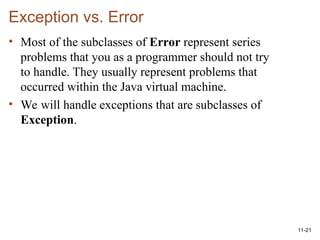11-21
Exception vs. Error
• Most of the subclasses of Error represent series
problems that you as a programmer should not try
to handle. They usually represent problems that
occurred within the Java virtual machine.
• We will handle exceptions that are subclasses of
Exception.
 