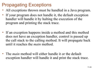 11-24
Propagating Exceptions
• All exceptions thrown must be handled in a Java program.
• If your program does not handle it, the default exception
handler will handle it by halting the execution of the
program and printing the stack trace.
• If an exception happens inside a method and this method
does not have an exception handler, control is passed up
the call stack to the calling method. It will propagate back
until it reaches the main method.
• The main method will either handle it or the default
exception handler will handle it and print the stack trace.
 