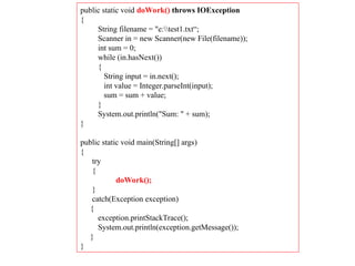 public static void doWork() throws IOException
{
String filename = "e:test1.txt“;
Scanner in = new Scanner(new File(filename));
int sum = 0;
while (in.hasNext())
{
String input = in.next();
int value = Integer.parseInt(input);
sum = sum + value;
}
System.out.println("Sum: " + sum);
}
public static void main(String[] args)
{
try
{
doWork();
}
catch(Exception exception)
{
exception.printStackTrace();
System.out.println(exception.getMessage());
}
}
 