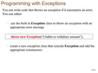 11-27
Programming with Exceptions
You can write code that throws an exception if it encounters an error.
You can either:
– use the built in Exception class to throw an exception with an
appropriate error message
– create a new exception class that extends Exception and add the
appropriate constructors.
throw new Exception(“Unable to withdraw amount”);
 