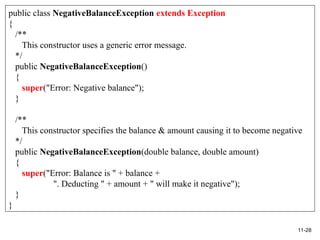 11-28
public class NegativeBalanceException extends Exception
{
/**
This constructor uses a generic error message.
*/
public NegativeBalanceException()
{
super("Error: Negative balance");
}
/**
This constructor specifies the balance & amount causing it to become negative
*/
public NegativeBalanceException(double balance, double amount)
{
super("Error: Balance is " + balance +
". Deducting " + amount + " will make it negative");
}
}
 