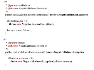 /**
* @param startBalance
* @throws NegativeBalanceException
*/
public BankAccount(double startBalance) throws NegativeBalanceException
{
if (startBalance < 0)
throw new NegativeBalanceException();
balance = startBalance;
}
/**
* @param amount
* @throws NegativeBalanceException
*/
public void withdraw(double amount) throws NegativeBalanceException
{
if(balance - amount < 0)
throw new NegativeBalanceException(balance, amount);
}
 