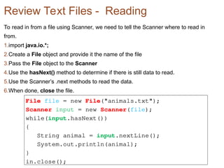 Review Text Files - Reading
To read in from a file using Scanner, we need to tell the Scanner where to read in
from.
1.import java.io.*;
2.Create a File object and provide it the name of the file
3.Pass the File object to the Scanner
4.Use the hasNext() method to determine if there is still data to read.
5.Use the Scanner’s .next methods to read the data.
6.When done, close the file.
File file = new File("animals.txt");
Scanner input = new Scanner(file);
while(input.hasNext())
{
String animal = input.nextLine();
System.out.println(animal);
}
in.close();
 