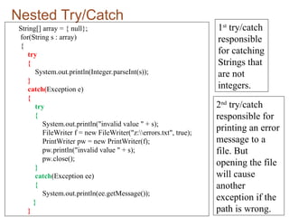 Nested Try/Catch
String[] array = { null};
for(String s : array)
{
try
{
System.out.println(Integer.parseInt(s));
}
catch(Exception e)
{
try
{
System.out.println("invalid value " + s);
FileWriter f = new FileWriter("z:errors.txt", true);
PrintWriter pw = new PrintWriter(f);
pw.println("invalid value " + s);
pw.close();
}
catch(Exception ee)
{
System.out.println(ee.getMessage());
}
}
1st
try/catch
responsible
for catching
Strings that
are not
integers.
2nd
try/catch
responsible for
printing an error
message to a
file. But
opening the file
will cause
another
exception if the
path is wrong.
 