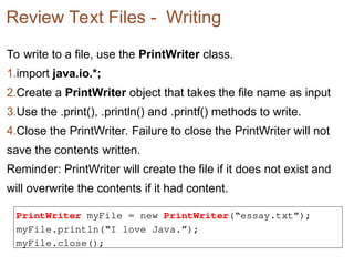 Review Text Files - Writing
To write to a file, use the PrintWriter class.
1.import java.io.*;
2.Create a PrintWriter object that takes the file name as input
3.Use the .print(), .println() and .printf() methods to write.
4.Close the PrintWriter. Failure to close the PrintWriter will not
save the contents written.
Reminder: PrintWriter will create the file if it does not exist and
will overwrite the contents if it had content.
PrintWriter myFile = new PrintWriter(“essay.txt”);
myFile.println(“I love Java.”);
myFile.close();
 
