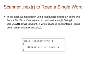 Scanner .next() to Read a Single Word
• In the past, we have been using .nextLine() to read an entire line
from a file. What if we wanted to read just a single String?
Use .next(). It will read until a white space is encountered (could
be an enter, a tab, or a space).
while (in.hasNext())
{
String s = in.next();
}
 