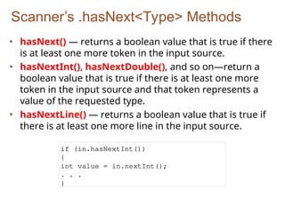 Scanner’s .hasNext<Type> Methods
• hasNext() — returns a boolean value that is true if there
is at least one more token in the input source.
• hasNextInt(), hasNextDouble(), and so on—return a
boolean value that is true if there is at least one more
token in the input source and that token represents a
value of the requested type.
• hasNextLine() — returns a boolean value that is true if
there is at least one more line in the input source.
if (in.hasNextInt())
{
int value = in.nextInt();
. . .
}
 