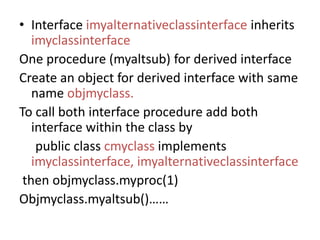 • Interface imyalternativeclassinterface inherits
imyclassinterface
One procedure (myaltsub) for derived interface
Create an object for derived interface with same
name objmyclass.
To call both interface procedure add both
interface within the class by
public class cmyclass implements
imyclassinterface, imyalternativeclassinterface
then objmyclass.myproc(1)
Objmyclass.myaltsub()……
 